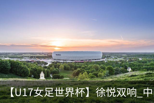 【U17女足世界杯】徐悦双响 中国队7比0萨摩亚队