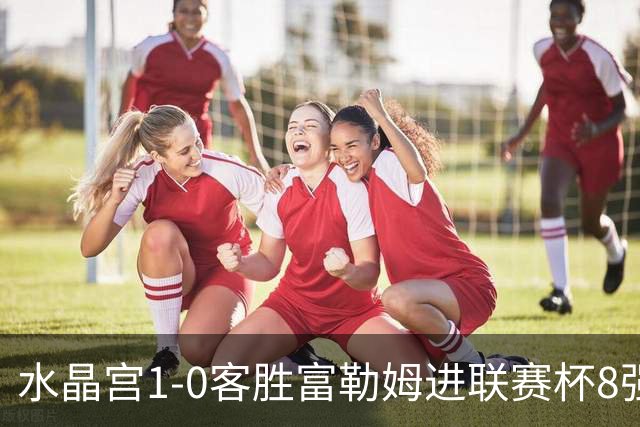 水晶宫1-0客胜富勒姆进联赛杯8强 恩凯提亚制胜 明格萨献助攻