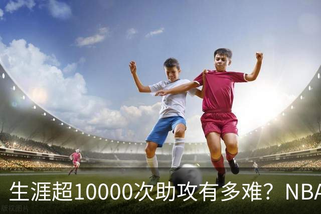 生涯超10000次助攻有多难？NBA仅8人做到，现役2人上榜，榜首独一档