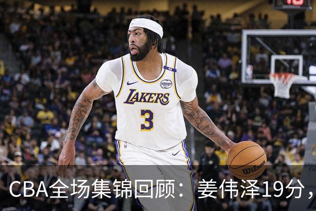 CBA全场集锦回顾：姜伟泽19分，吉林胜新疆获赛季首胜