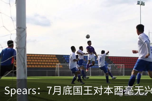 Spears：7月底国王对本西毫无兴趣 他在澳洲集训表现出色扭转局面